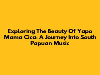 Exploring The Beauty Of Yapo Mama Cica: A Journey Into South Papuan Music