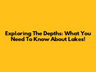 Exploring The Depths: What You Need To Know About Lakes!