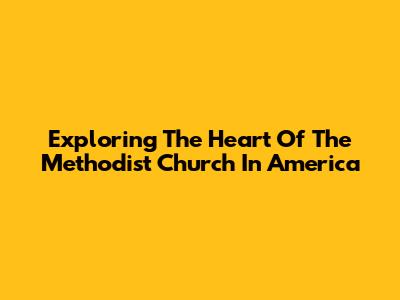 Exploring The Heart Of The Methodist Church In America