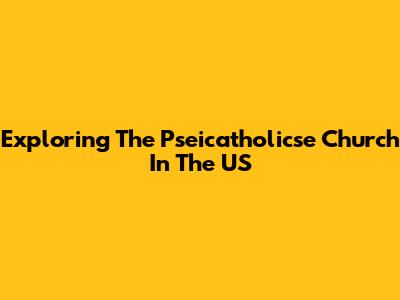 Exploring The Pseicatholicse Church In The US