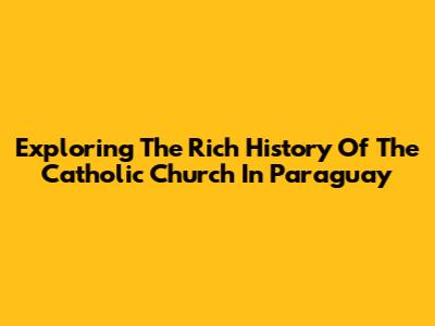Exploring The Rich History Of The Catholic Church In Paraguay