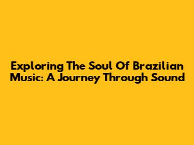 Exploring The Soul Of Brazilian Music: A Journey Through Sound
