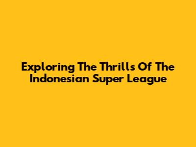 Exploring The Thrills Of The Indonesian Super League