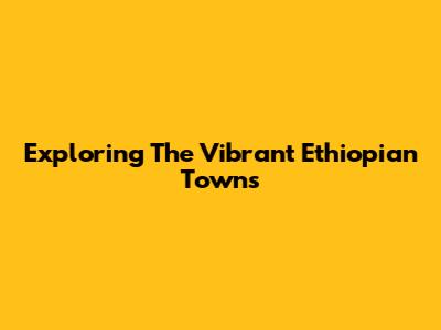 Exploring The Vibrant Ethiopian Towns