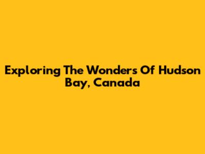 Exploring The Wonders Of Hudson Bay, Canada