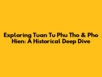 Exploring Tuan Tu Phu Tho & Pho Hien: A Historical Deep Dive