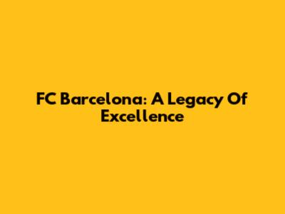 FC Barcelona: A Legacy Of Excellence