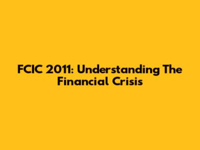 FCIC 2011: Understanding The Financial Crisis