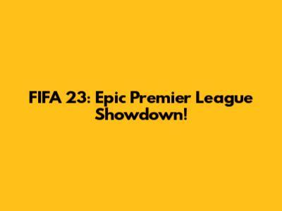 FIFA 23: Epic Premier League Showdown!