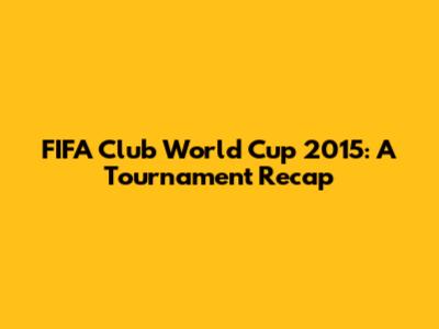 FIFA Club World Cup 2015: A Tournament Recap
