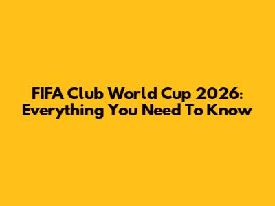 FIFA Club World Cup 2026: Everything You Need To Know