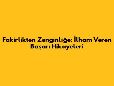 Fakirlikten Zenginliğe: İlham Veren Başarı Hikayeleri