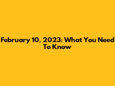 February 10, 2023: What You Need To Know