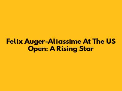 Felix Auger-Aliassime At The US Open: A Rising Star