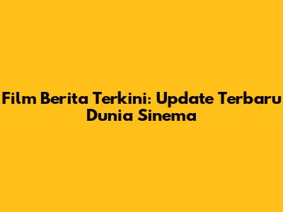 Film Berita Terkini: Update Terbaru Dunia Sinema