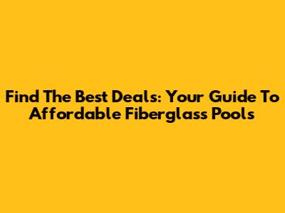 Find The Best Deals: Your Guide To Affordable Fiberglass Pools