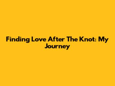 Finding Love After The Knot: My Journey