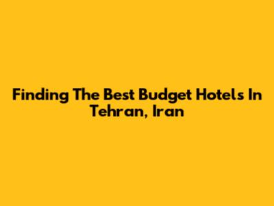 Finding The Best Budget Hotels In Tehran, Iran
