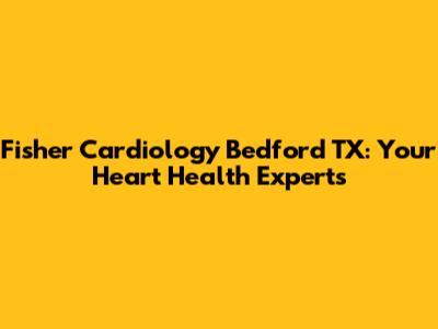 Fisher Cardiology Bedford TX: Your Heart Health Experts