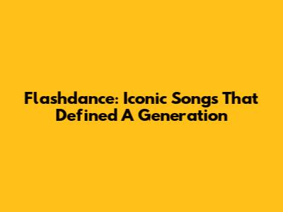 Flashdance: Iconic Songs That Defined A Generation