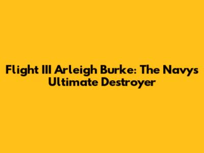 Flight III Arleigh Burke: The Navy's Ultimate Destroyer