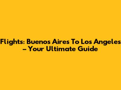 Flights: Buenos Aires To Los Angeles – Your Ultimate Guide