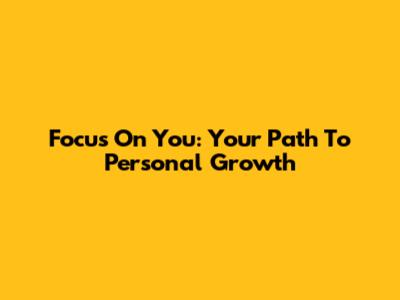 Focus On You: Your Path To Personal Growth