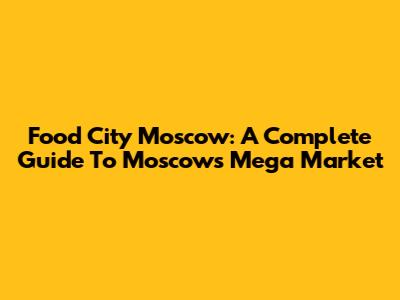 Food City Moscow: A Complete Guide To Moscow's Mega Market