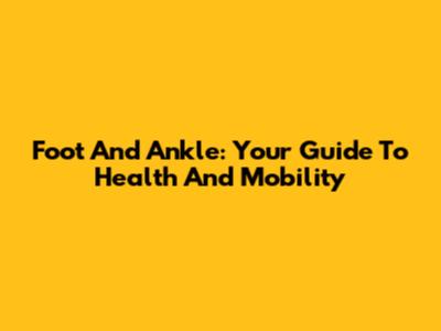 Foot And Ankle: Your Guide To Health And Mobility