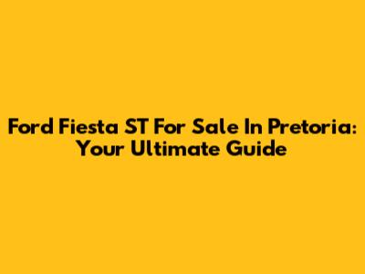 Ford Fiesta ST For Sale In Pretoria: Your Ultimate Guide