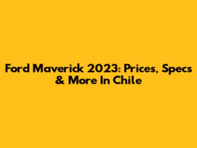 Ford Maverick 2023: Prices, Specs & More In Chile