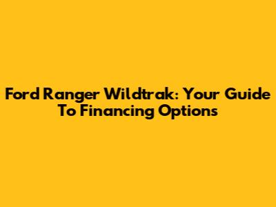 Ford Ranger Wildtrak: Your Guide To Financing Options
