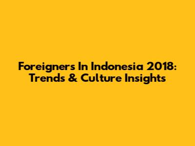 Foreigners In Indonesia 2018: Trends & Culture Insights