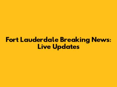 Fort Lauderdale Breaking News: Live Updates