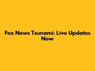 Fox News Tsunami: Live Updates Now
