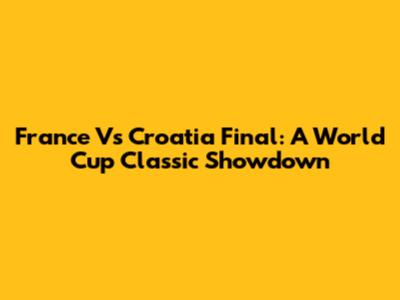 France Vs Croatia Final: A World Cup Classic Showdown