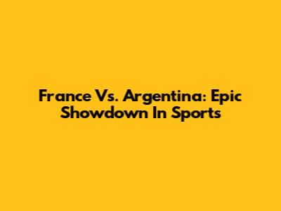 France Vs. Argentina: Epic Showdown In Sports