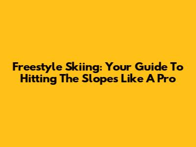 Freestyle Skiing: Your Guide To Hitting The Slopes Like A Pro
