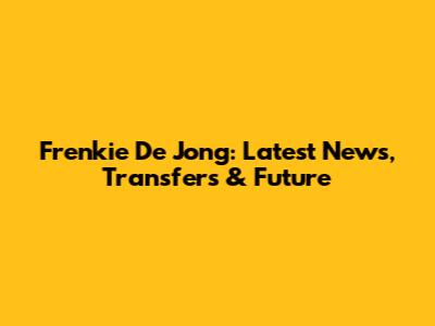 Frenkie De Jong: Latest News, Transfers & Future