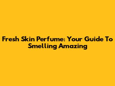 Fresh Skin Perfume: Your Guide To Smelling Amazing