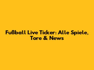 Fußball Live Ticker: Alle Spiele, Tore & News