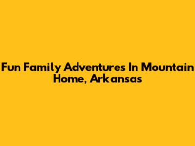 Fun Family Adventures In Mountain Home, Arkansas