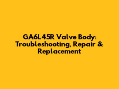 GA6L45R Valve Body: Troubleshooting, Repair & Replacement
