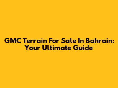 GMC Terrain For Sale In Bahrain: Your Ultimate Guide