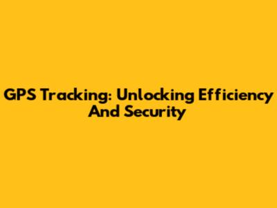 GPS Tracking: Unlocking Efficiency And Security