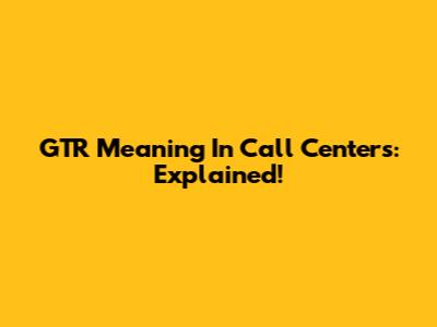 GTR Meaning In Call Centers: Explained!