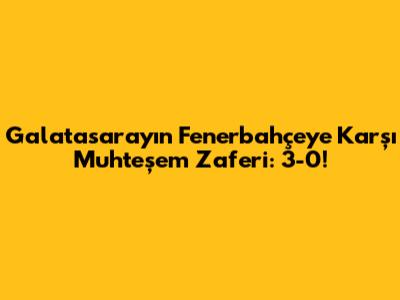 Galatasaray'ın Fenerbahçe'ye Karşı Muhteşem Zaferi: 3-0!