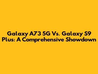 Galaxy A73 5G Vs. Galaxy S9 Plus: A Comprehensive Showdown