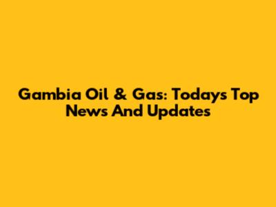 Gambia Oil & Gas: Today's Top News And Updates