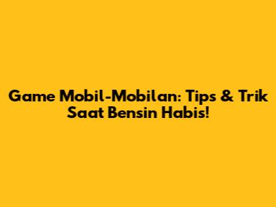 Game Mobil-Mobilan: Tips & Trik Saat Bensin Habis!